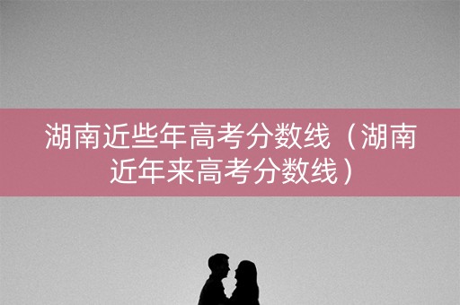 湖南近些年高考分数线（湖南近年来高考分数线）