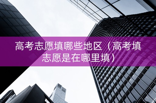 高考志愿填哪些地区（高考填志愿是在哪里填）