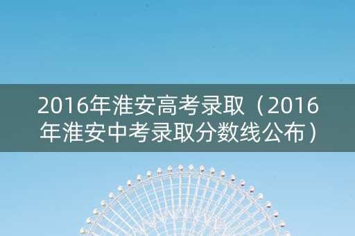 2016年淮安高考录取（2016年淮安中考录取分数线公布）