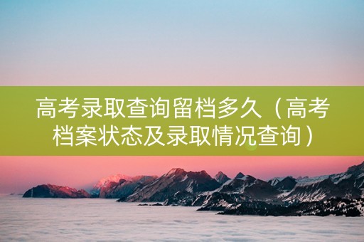 高考录取查询留档多久（高考档案状态及录取情况查询）