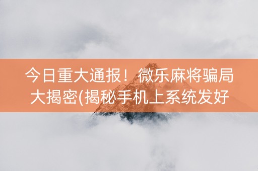 今日重大通报！微乐麻将骗局大揭密(揭秘手机上系统发好牌)