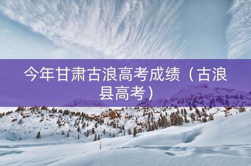 今年甘肃古浪高考成绩（古浪县高考）