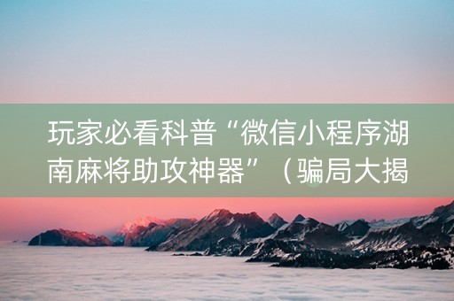 玩家必看科普“微信小程序湖南麻将助攻神器”（骗局大揭秘)