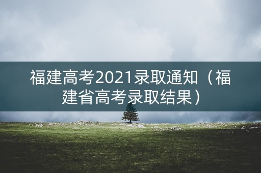 福建高考2021录取通知（福建省高考录取结果）