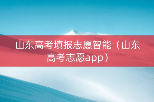 山东高考填报志愿智能（山东高考志愿app）