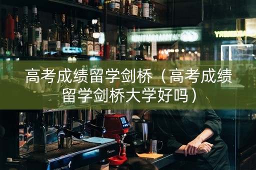 高考成绩留学剑桥（高考成绩留学剑桥大学好吗）