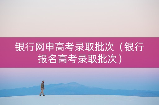 银行网申高考录取批次（银行报名高考录取批次）
