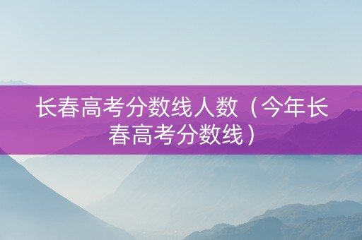 长春高考分数线人数（今年长春高考分数线）
