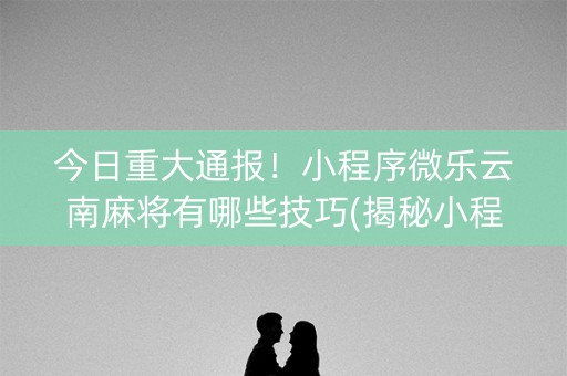 今日重大通报！小程序微乐云南麻将有哪些技巧(揭秘小程序输赢规律)
