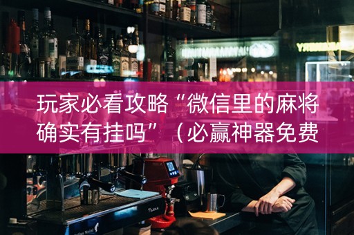 玩家必看攻略“微信里的麻将确实有挂吗”（必赢神器免费安装)