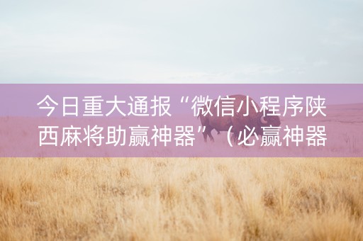 今日重大通报“微信小程序陕西麻将助赢神器”（必赢神器免费安装)