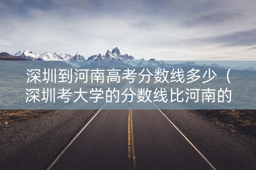 深圳到河南高考分数线多少（深圳考大学的分数线比河南的低吗）