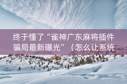 终于懂了“雀神广东麻将插件骗局最新曝光”（怎么让系统给你发好牌)