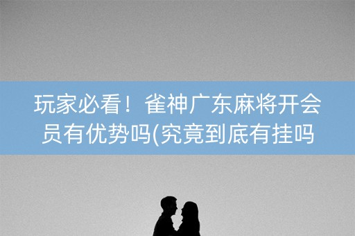 玩家必看！雀神广东麻将开会员有优势吗(究竟到底有挂吗)
