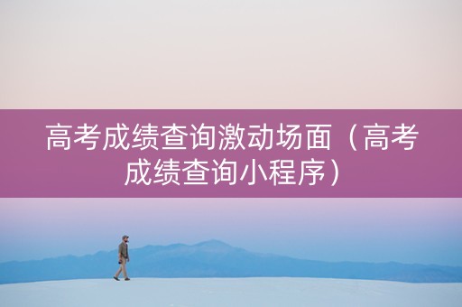 高考成绩查询激动场面（高考成绩查询小程序）