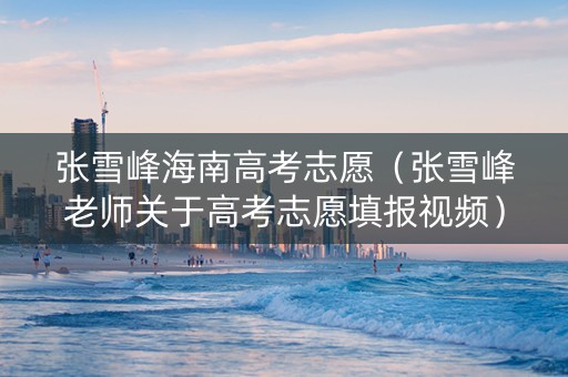 张雪峰海南高考志愿（张雪峰老师关于高考志愿填报视频）