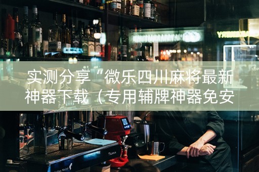 实测分享“微乐四川麻将最新神器下载（专用辅牌神器免安装）