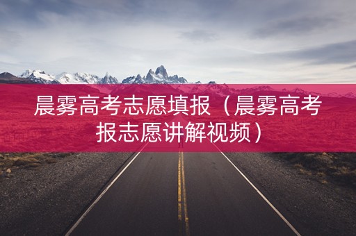 晨雾高考志愿填报（晨雾高考报志愿讲解视频）