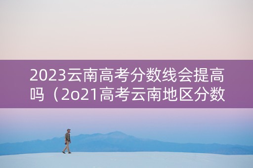2023云南高考分数线会提高吗（2o21高考云南地区分数出来了吗）