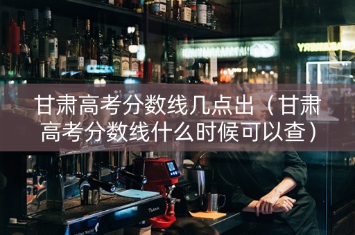 甘肃高考分数线几点出（甘肃高考分数线什么时候可以查）