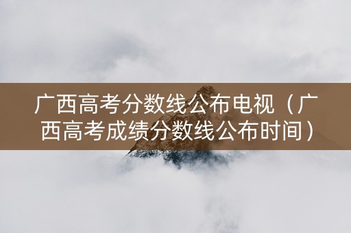 广西高考分数线公布电视（广西高考成绩分数线公布时间）