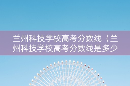 兰州科技学校高考分数线（兰州科技学校高考分数线是多少）
