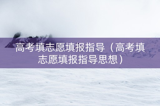 高考填志愿填报指导（高考填志愿填报指导思想）