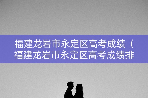 福建龙岩市永定区高考成绩（福建龙岩市永定区高考成绩排名）