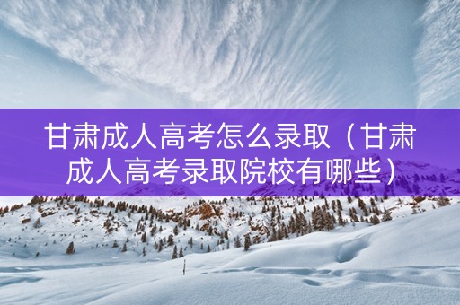 甘肃成人高考怎么录取（甘肃成人高考录取院校有哪些）