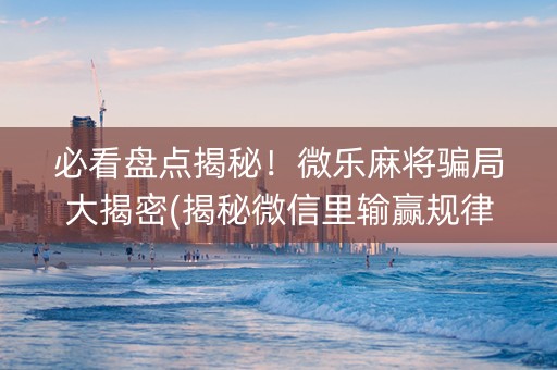 必看盘点揭秘！微乐麻将骗局大揭密(揭秘微信里输赢规律)