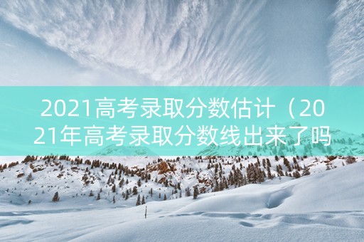 2021高考录取分数估计（2021年高考录取分数线出来了吗?）
