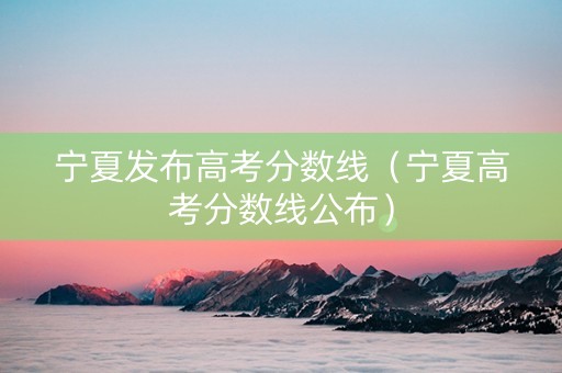 宁夏发布高考分数线（宁夏高考分数线公布）