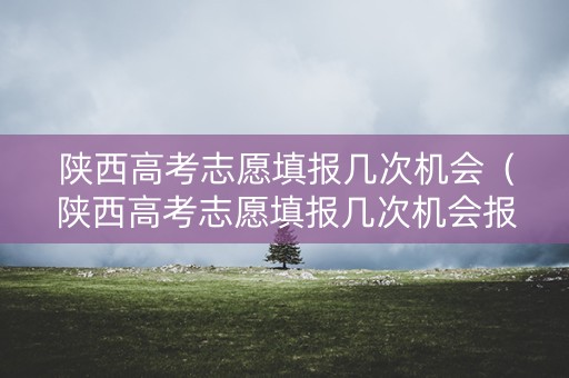 陕西高考志愿填报几次机会（陕西高考志愿填报几次机会报名）