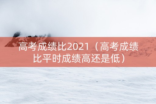 高考成绩比2021（高考成绩比平时成绩高还是低）