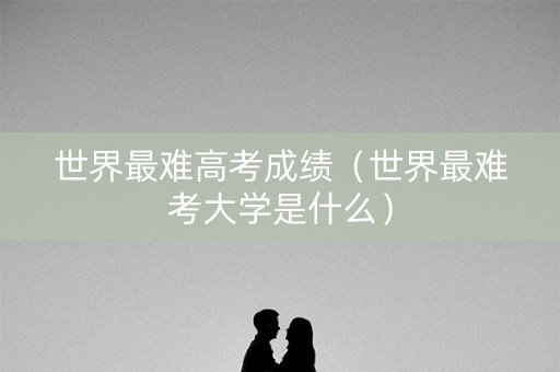 世界最难高考成绩（世界最难考大学是什么）