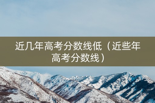 近几年高考分数线低（近些年高考分数线）