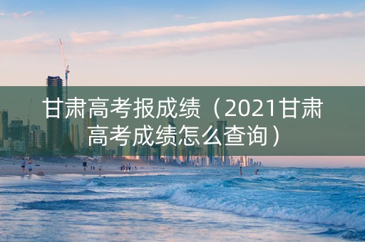 甘肃高考报成绩（2021甘肃高考成绩怎么查询）