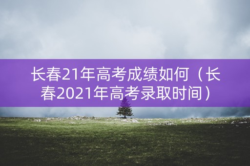 长春21年高考成绩如何（长春2021年高考录取时间）