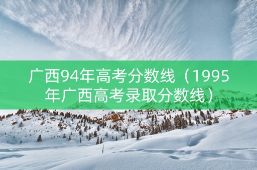 广西94年高考分数线（1995年广西高考录取分数线）