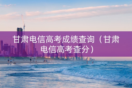 甘肃电信高考成绩查询（甘肃电信高考查分）