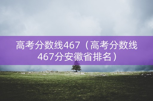 高考分数线467（高考分数线467分安徽省排名）