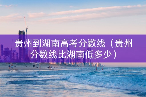 贵州到湖南高考分数线（贵州分数线比湖南低多少）