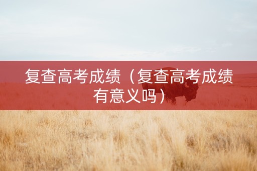 复查高考成绩（复查高考成绩有意义吗）