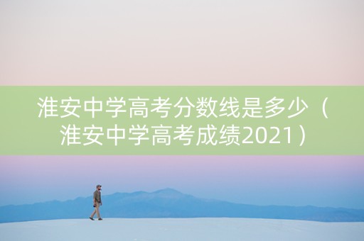 淮安中学高考分数线是多少（淮安中学高考成绩2021）