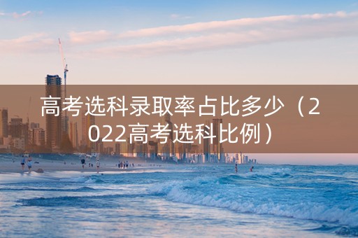 高考选科录取率占比多少（2022高考选科比例）