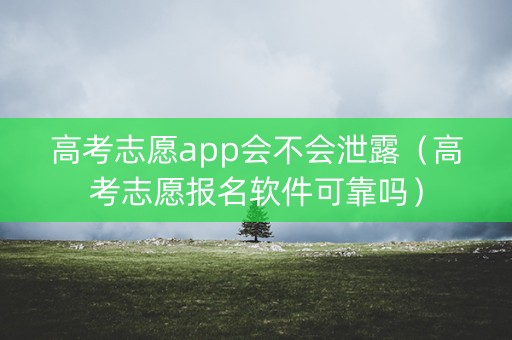 高考志愿app会不会泄露（高考志愿报名软件可靠吗）