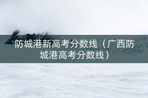 防城港新高考分数线（广西防城港高考分数线）