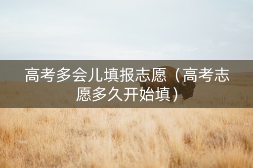 高考多会儿填报志愿（高考志愿多久开始填）