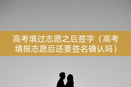 高考填过志愿之后签字（高考填报志愿后还要签名确认吗）