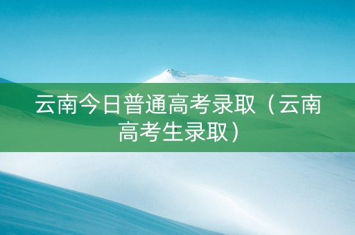 云南今日普通高考录取（云南高考生录取）